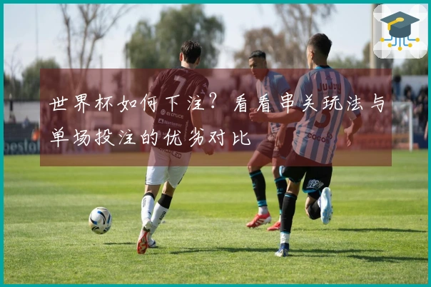世界杯如何下注？看看串关玩法与单场投注的优劣对比