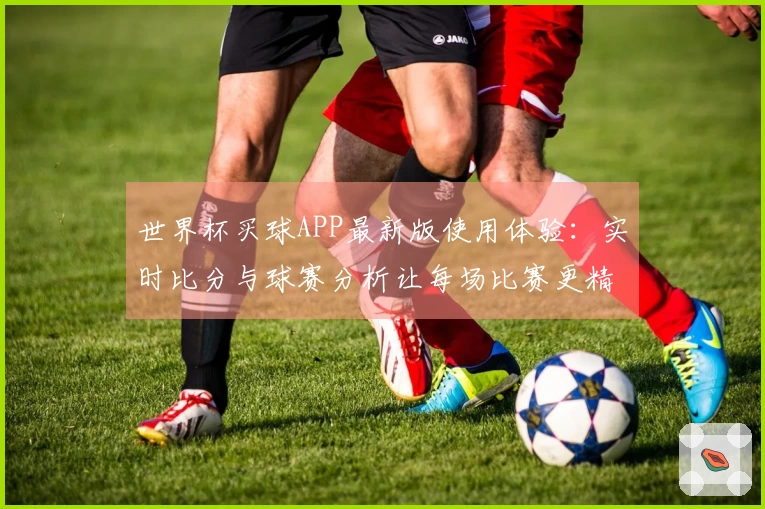 世界杯买球APP最新版使用体验：实时比分与球赛分析让每场比赛更精彩